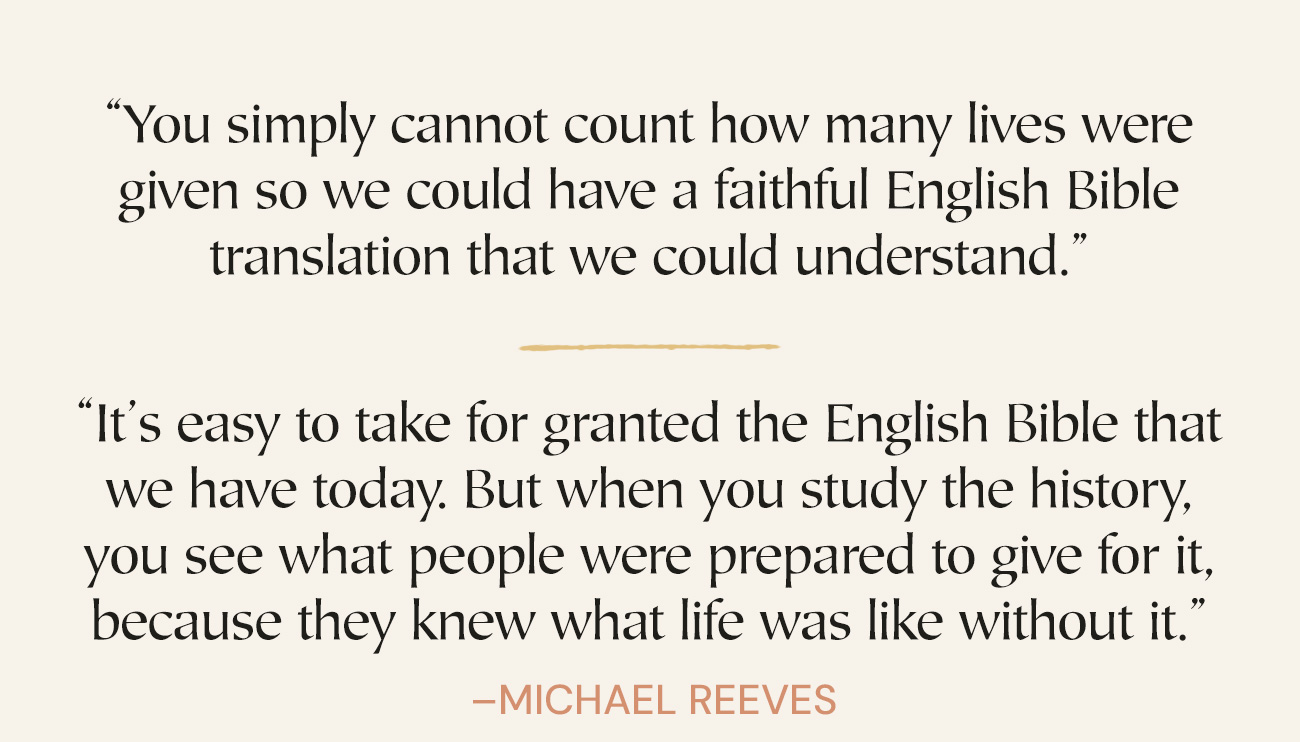 “You simply cannot count how many lives were given so we could have a faithful English Bible translation that we could understand.” “It’s easy to take for granted the English Bible that we have today. But when you study the history, you see what people were prepared to give for it, because they knew what life was like without it.” —Michael Reeves