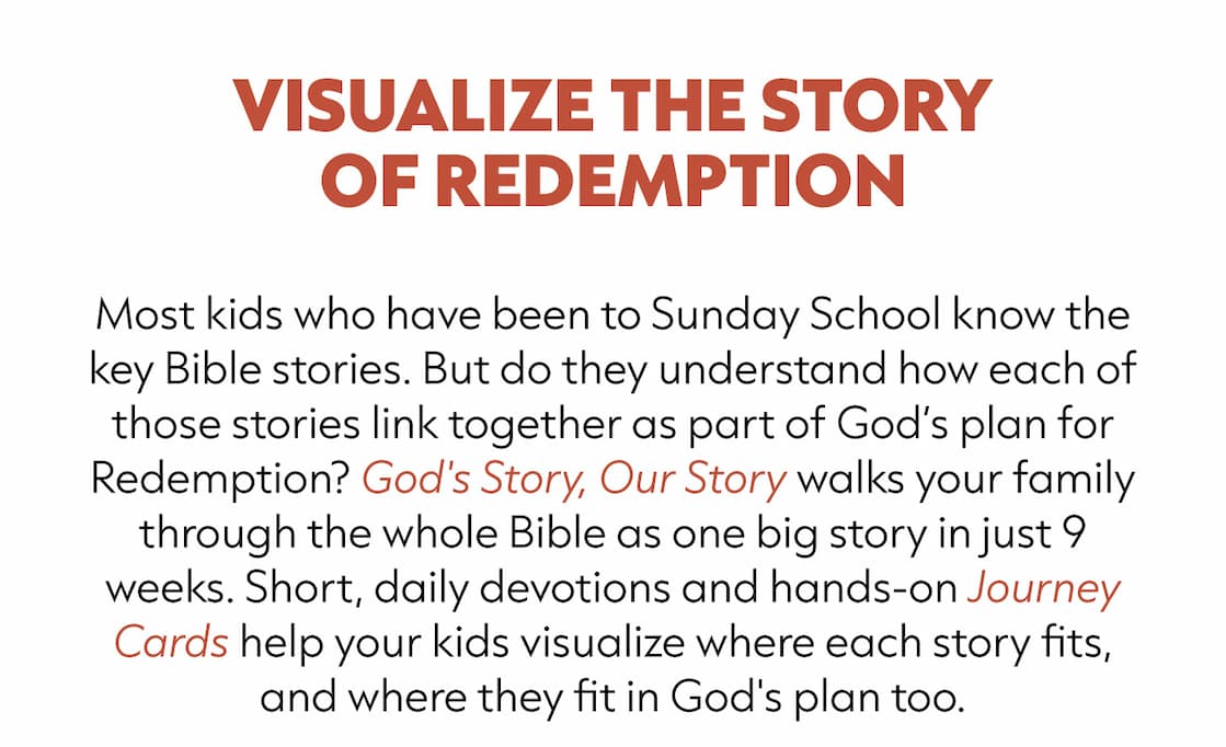 Most kids who have been to Sunday School know the key Bible stories. But do they understand how each of those stories link together as a part of God’s plan for Redemption? God's Story, Our Story walks your family through the whole Bible as one big story in just 9 weeks. Short, daily devotions and hands-on Journey Cards help your kids visualize where each story fits, and where they fit in God's plan too.