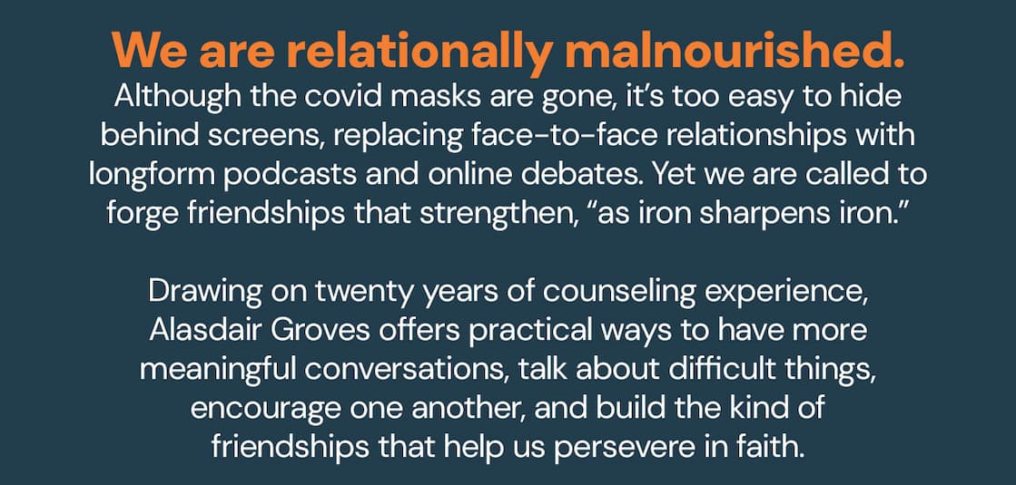 We are relationally malnourished.Although the covid masks are gone, it’s too easy to hide behind screens, replacing face-to-face relationships with longform podcasts and online debates. Yet we are called to forge friendships that strengthen, “as iron sharpens iron.”Drawing on twenty years of counseling experience, Alasdair Groves offers practical ways to have more meaningful conversations, talk about difficult things, encourage one another, and build the kind of friendships that help us persevere in faith.