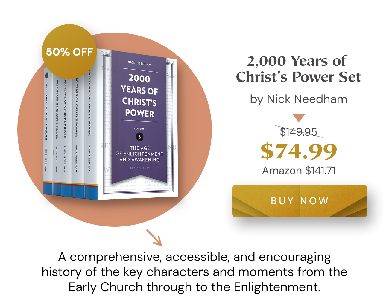 50% off: 2,000 Years of Christ's Power Set by Nick Needham. $74.99 (list $149.95; Amazon $141.71). Buy Now. A comprehensive, accessible, and encouraging history of the key characters and moments from the Early Church through to the Enlightenment.