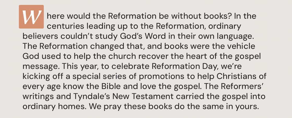Where would the Reformation be without books? In the centuries leading up to the Reformation, ordinary believers couldn’t study God’s Word in their own language. The Reformation changed that, and books were the vehicle God used to help the church recover the heart of the gospel message. This year, to celebrate Reformation Day, we’re kicking off a special series of promotions to help Christians of every age know the Bible and love the gospel. The Reformers’ writings and Tyndale’s New Testament carried the gospel into ordinary homes. We pray these books do the same in yours.