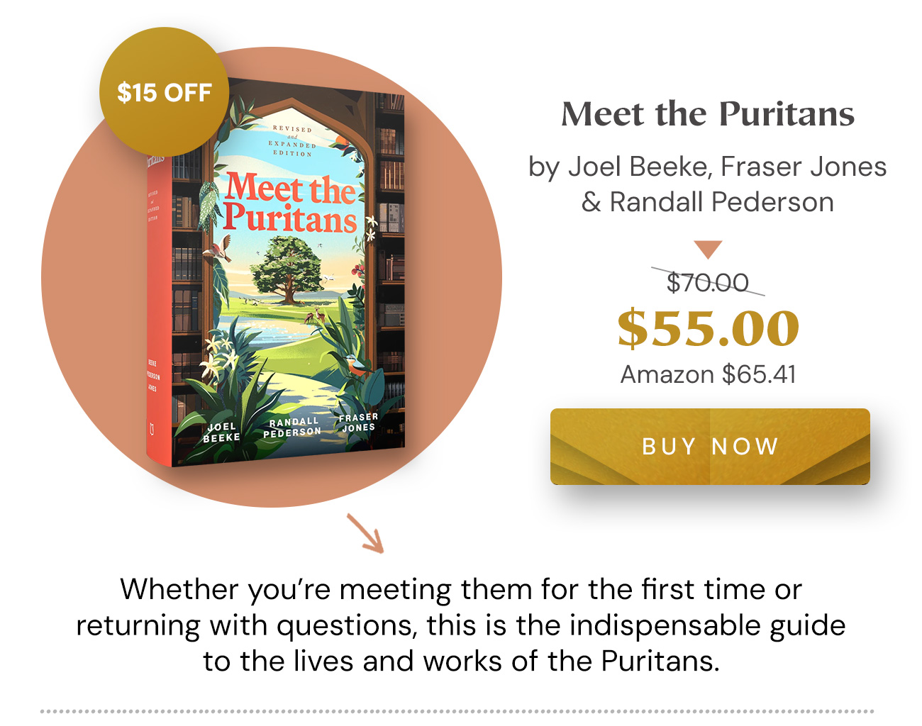 $15 off: Meet the Puritans by Joel Beeke, Fraser Jones & Randall Pederson. $55.00 (list $70.00; Amazon $65.41). Buy Now. Whether you’re meeting them for the first time or returning with questions, this is the indispensable guide to the lives and works of the Puritans.