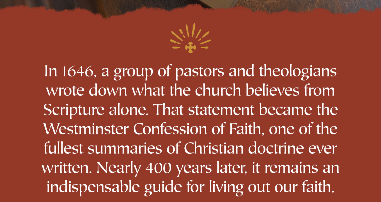 In 1646, a group of pastors and theologians wrote down what the church believes from Scripture alone. That statement became the Westminster Confession of Faith, one of the fullest summaries of Christian doctrine ever written. Nearly 400 years later, it remains an indispensable guide for living out our faith.