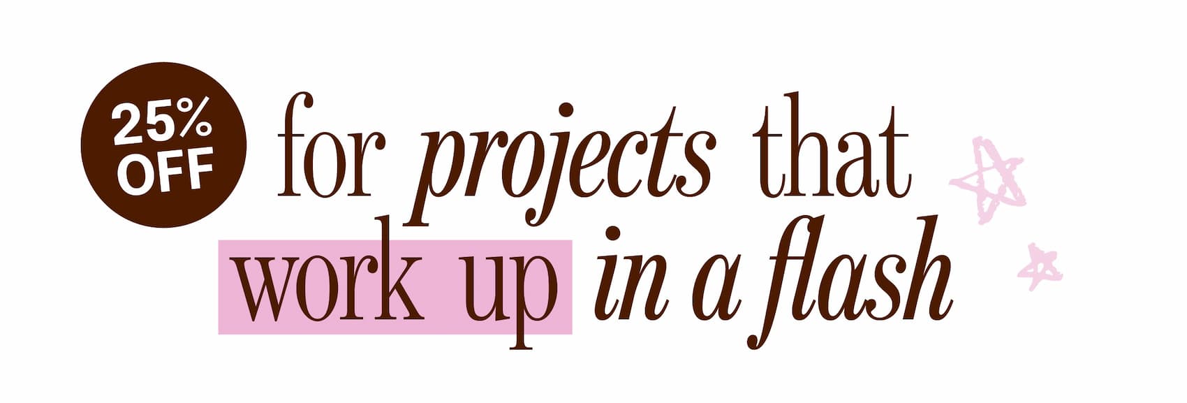 25% off. for projects that work up in a flash >>