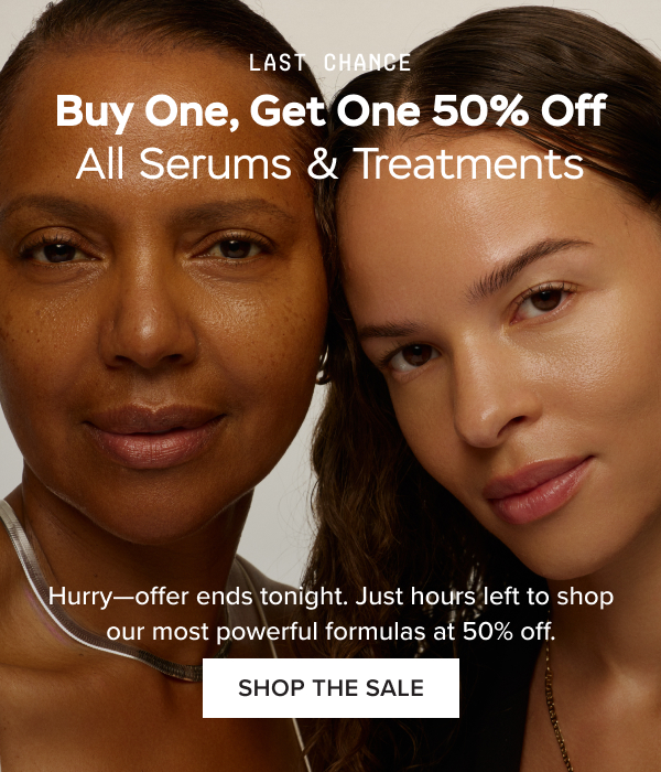 LAST CHANCE: Buy One, Get One 50% Off All Serums & Treatments. Hurry—offer ends tonight. Just hours left to shop our most powerful formulas at 50% off. SHOP THE SALE.