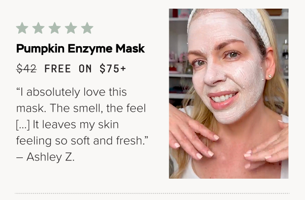 Pumpkin Enzyme Mask (Free on $75+): “I absolutely love this mask. The smell, the feel […] It leaves my skin feeling so soft and fresh.” – Ashley Z.