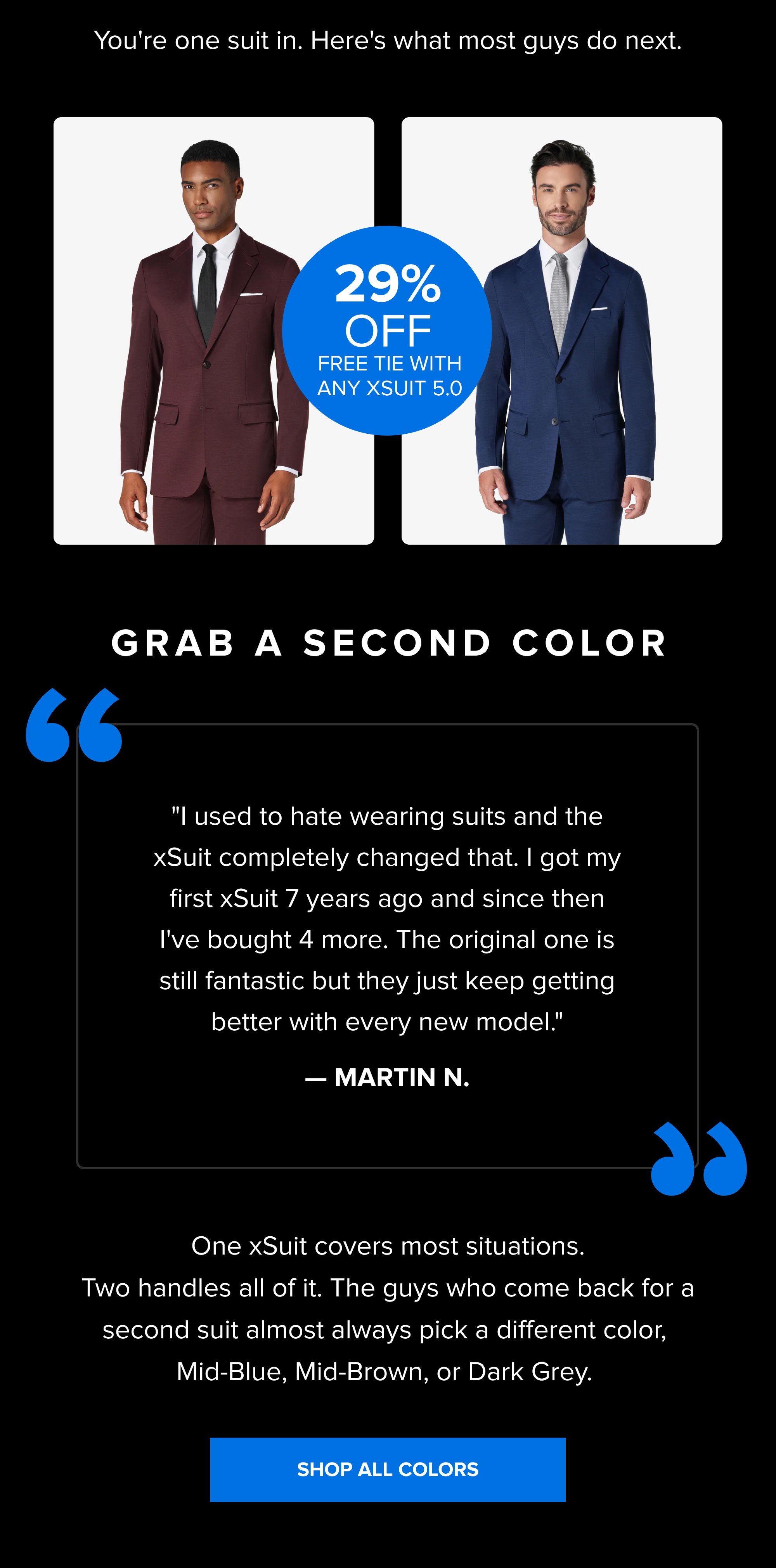You're one suit in. Here's what most guys do next. 29% OFF Free Tie With Any xSuit 5.0 Grab a Second Color “ “ "I used to hate wearing suits and the xSuit completely changed that. I got my first xSuit 7 years ago and since then I've bought 4 more. The original one is still fantastic but they just keep getting better with every new model." — MARTIN N. One xSuit covers most situations. Two handles all of it. The guys who come back for a second suit almost always pick a different color, Mid-Blue, Mid-Brown, or Dark Grey. SHOP ALL COLORS