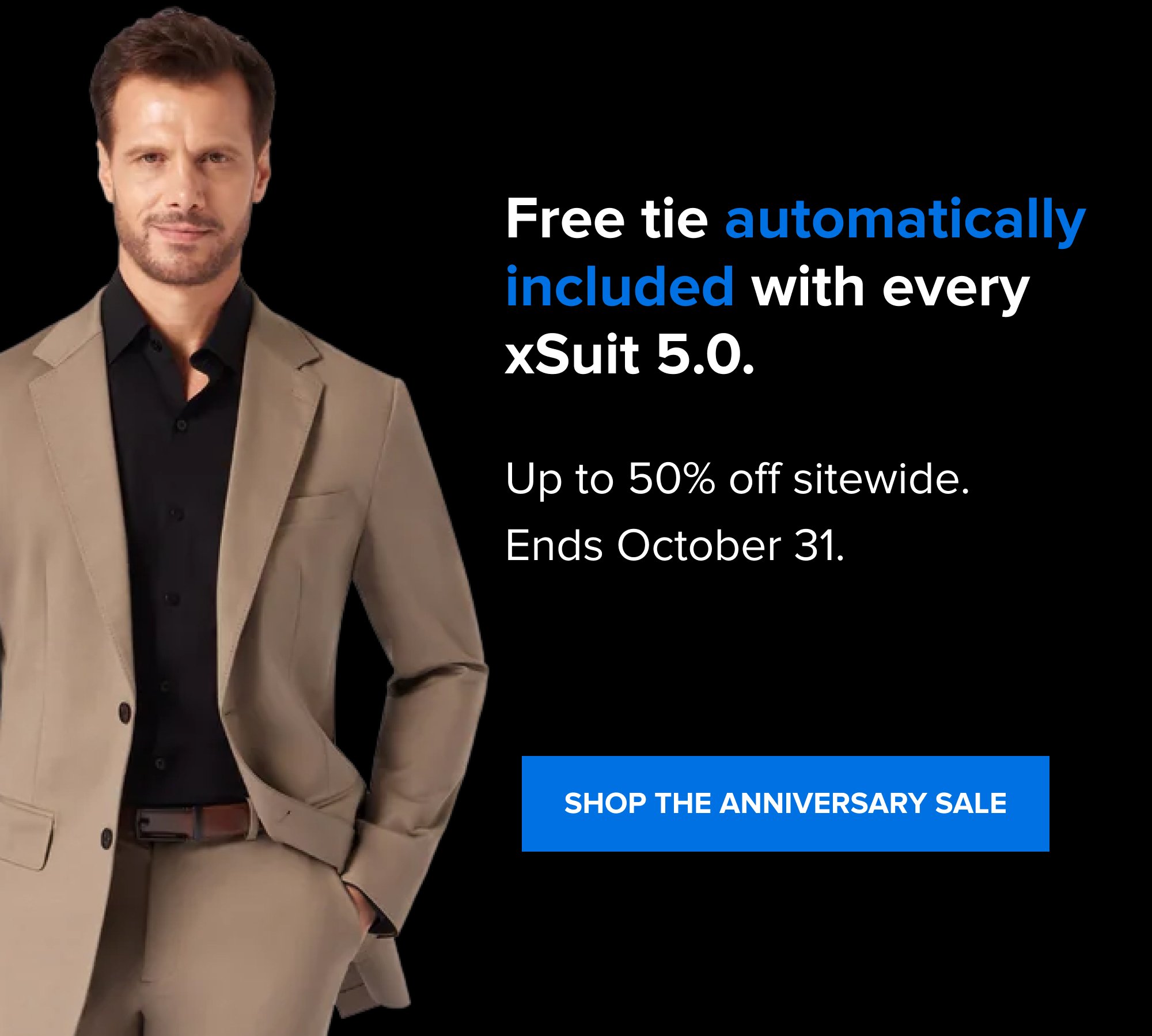 Most suits make you plan around them. When to drop them off. When to pick them up. Which nights to hang them carefully so they hold their shape. The xSuit 5.0 doesn't ask for any of that. Free tie automatically included with every xSuit 5.0. Up to 50% off sitewide. Ends October 31. SHOP THE ANNIVERSARY SALE