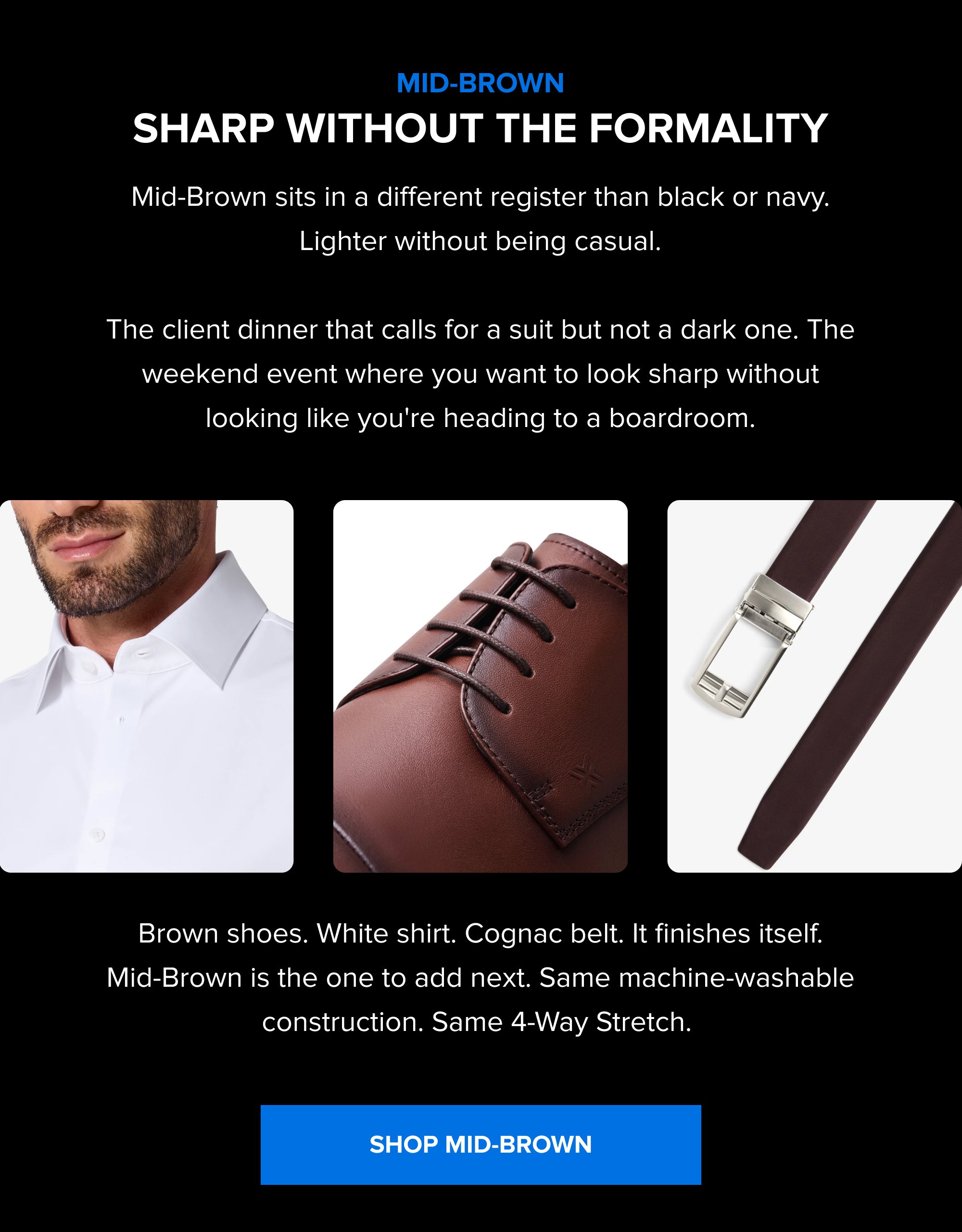 Mid-Brown Sharp Without the Formality Mid-Brown sits in a different register than black or navy. Lighter without being casual. The client dinner that calls for a suit but not a dark one. The weekend event where you want to look sharp without looking like you're heading to a boardroom. Brown shoes. White shirt. Cognac belt. It finishes itself. Mid-Brown is the one to add next. Same machine-washable construction. Same 4-Way Stretch. SHOP MID-BROWN