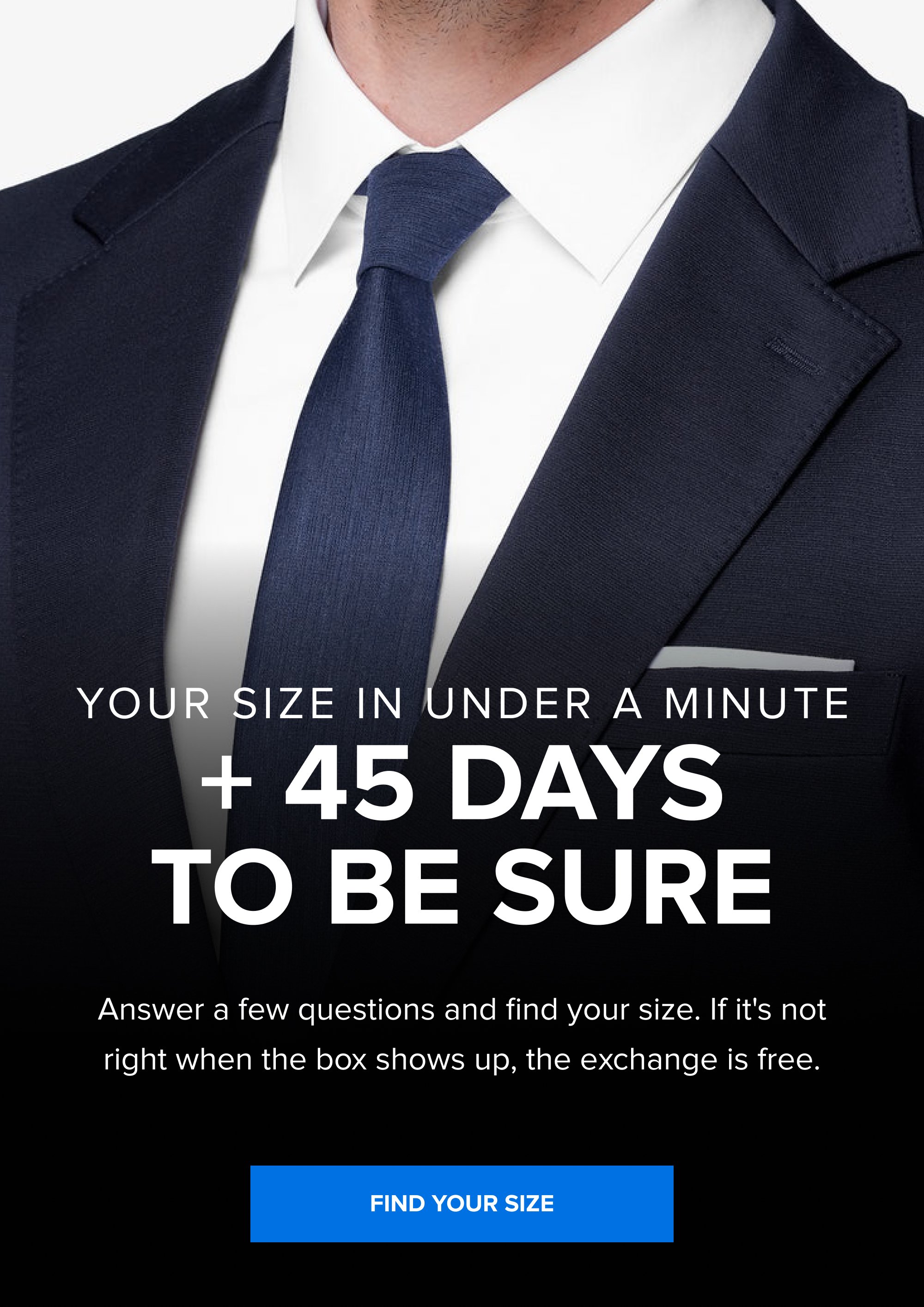 Your Size In Under A Minute + 45 Days to Be Sure Answer a few questions and find your size. If it's not right when the box shows up, the exchange is free. FIND YOUR SIZE