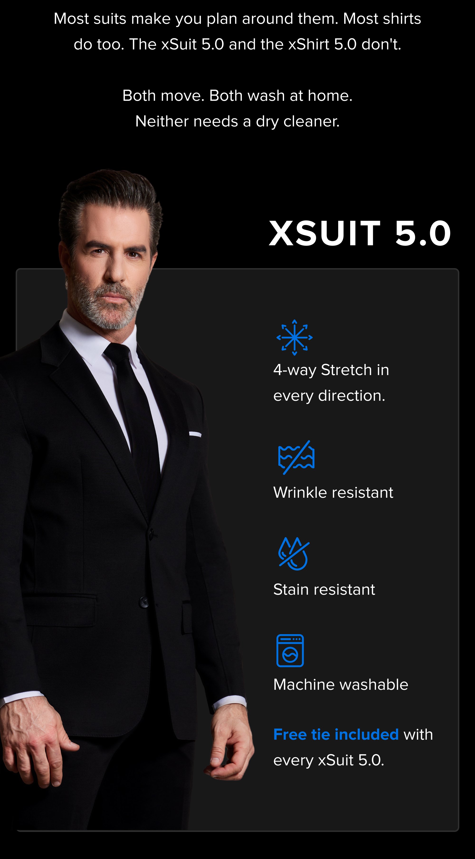 Most suits make you plan around them. Most shirts do too. The xSuit 5.0 and the xShirt 5.0 don't. Both move. Both wash at home. Neither needs a dry cleaner. xSuit 5.0 4-way Stretch in every direction. Wrinkle resistant Stain resistant Machine washable Free tie included with every xSuit 5.0.