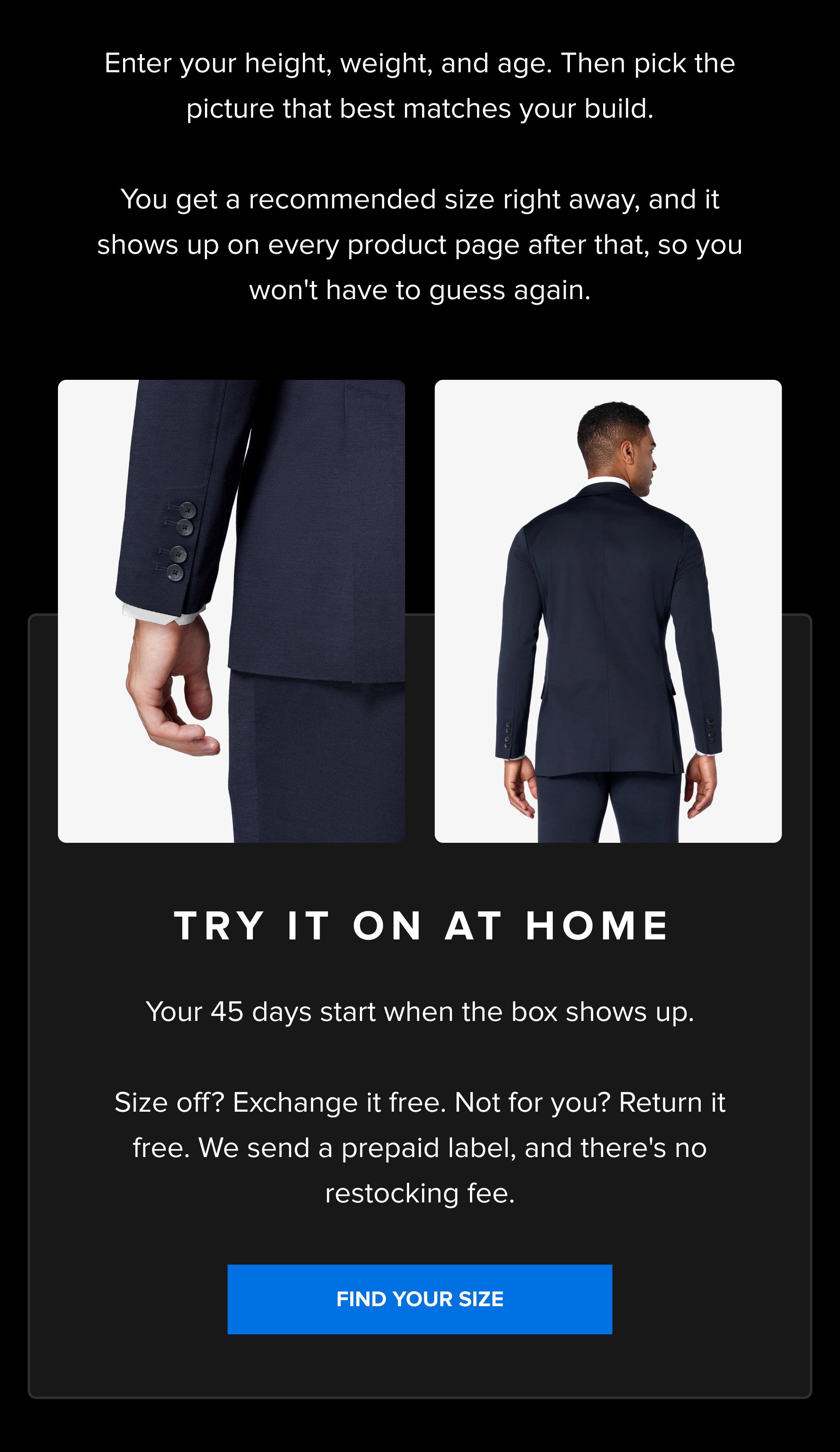 Enter your height, weight, and age. Then pick the picture that best matches your build. You get a recommended size right away, and it shows up on every product page after that, so you won't have to guess again. Try It On At Home Your 45 days start when the box shows up. Size off? Exchange it free. Not for you? Return it free. We send a prepaid label, and there's no restocking fee. FIND YOUR SIZE