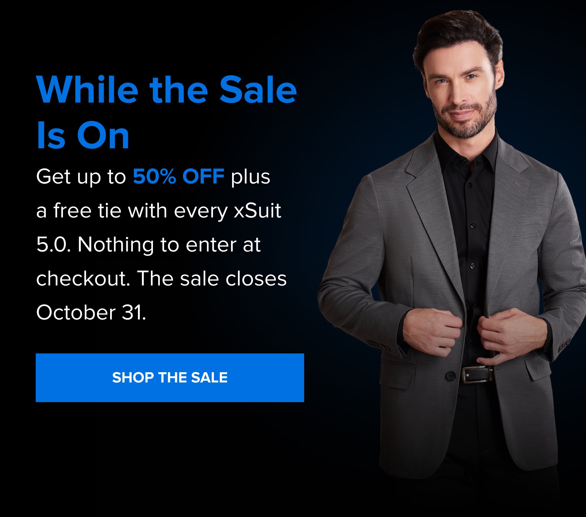 While the Sale Is On Get up to 50% off plus a free tie with every xSuit 5.0. Nothing to enter at checkout. The sale closes October 31. SHOP THE SALE