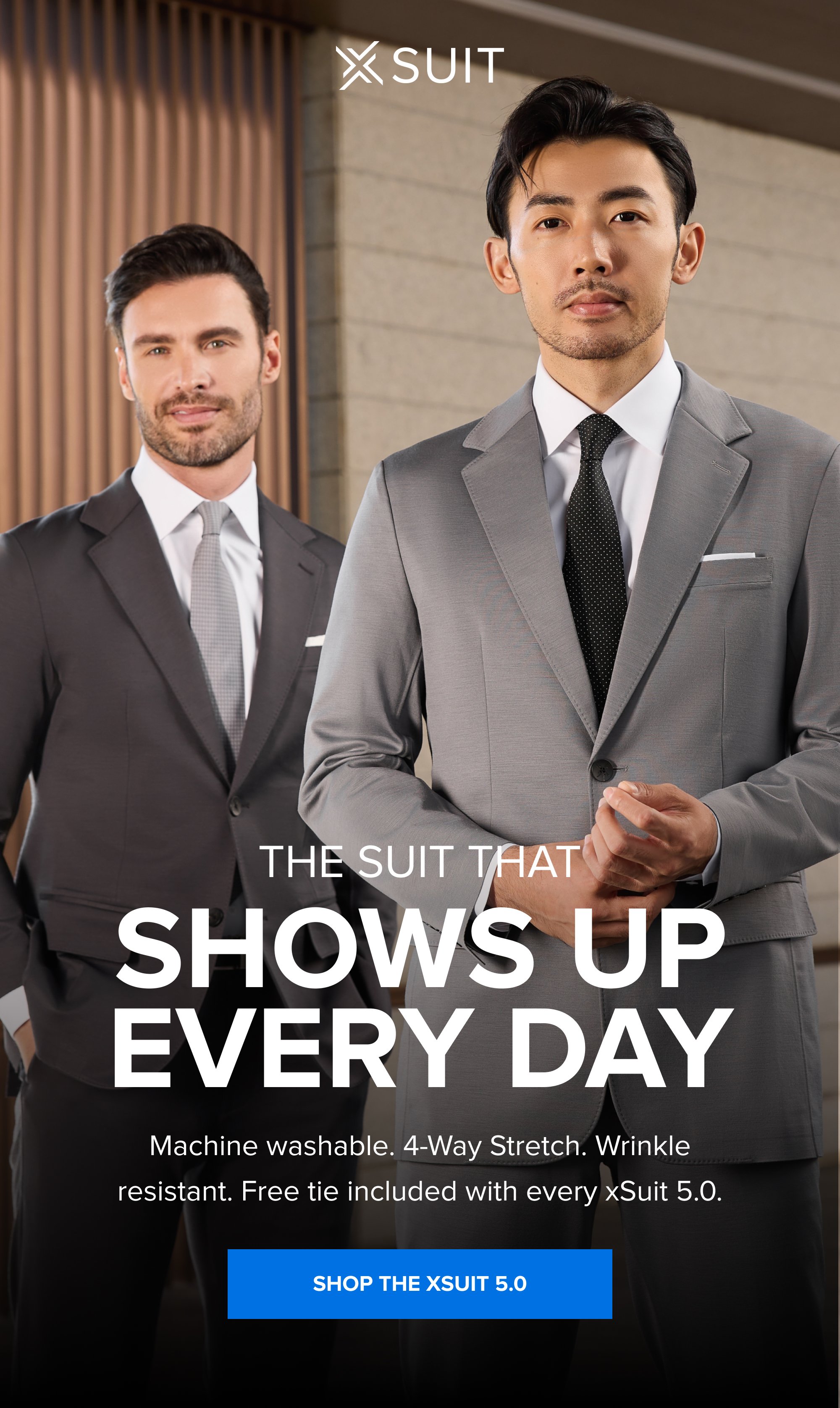 The Suit That Shows Up Every Day Machine washable. 4-Way Stretch. Wrinkle resistant. Free tie included with every xSuit 5.0. SHOP THE XSUIT 5.0