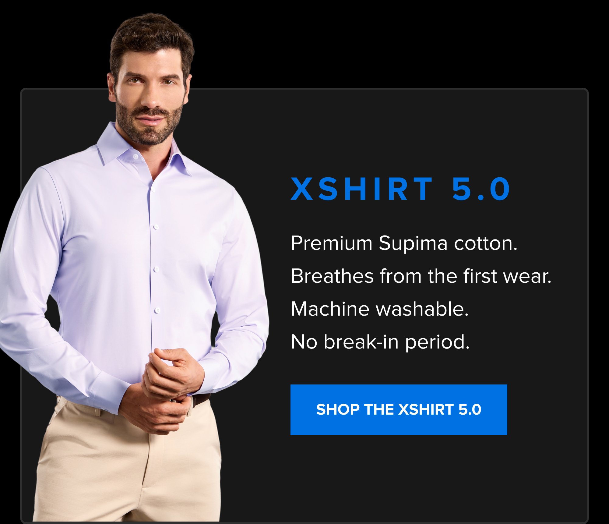 xShirt 5.0 Premium Supima cotton. Breathes from the first wear. Machine washable. No break-in period. SHOP THE XSHIRT 5.0 Up to 50% off sitewide. Ends Saturday, October 31. SHOP THE ANNIVERSARY SALE