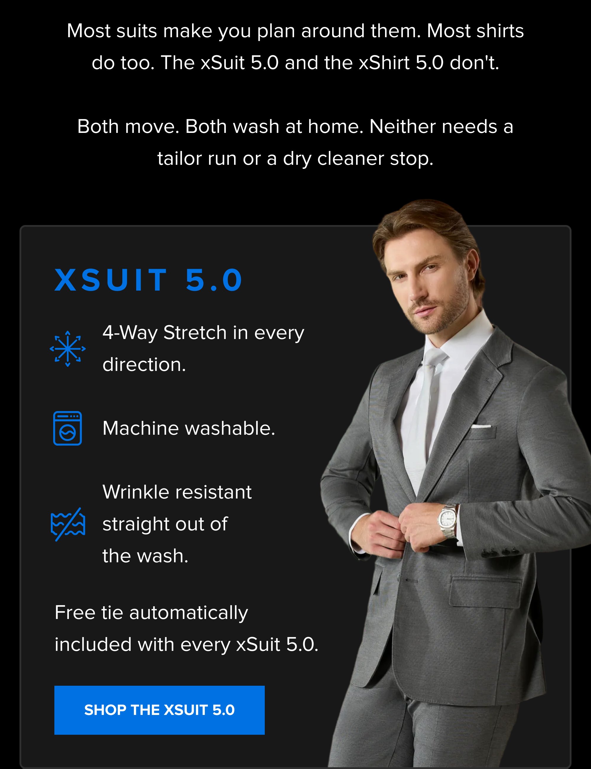 Most suits make you plan around them. Most shirts do too. The xSuit 5.0 and the xShirt 5.0 don't. Both move. Both wash at home. Neither needs a tailor run or a dry cleaner stop. xSuit 5.0 4-Way Stretch in every direction. Machine washable. Wrinkle resistant straight out of the wash. Free tie automatically included with every xSuit 5.0. SHOP THE XSUIT 5.0 SHOP THE ANNIVERSARY SALE