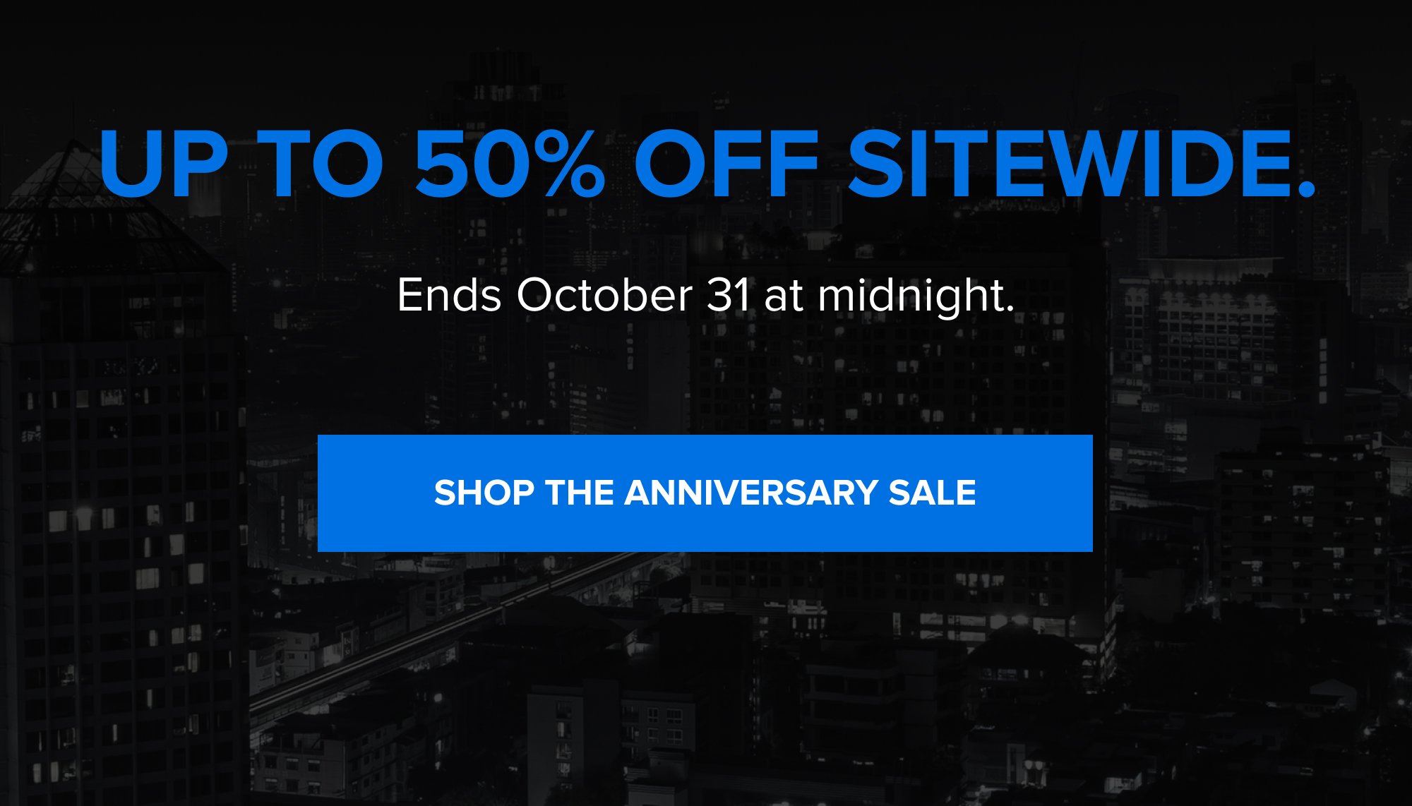 Up to 50% off sitewide. Ends October 31 at midnight. SHOP THE ANNIVERSARY SALE
