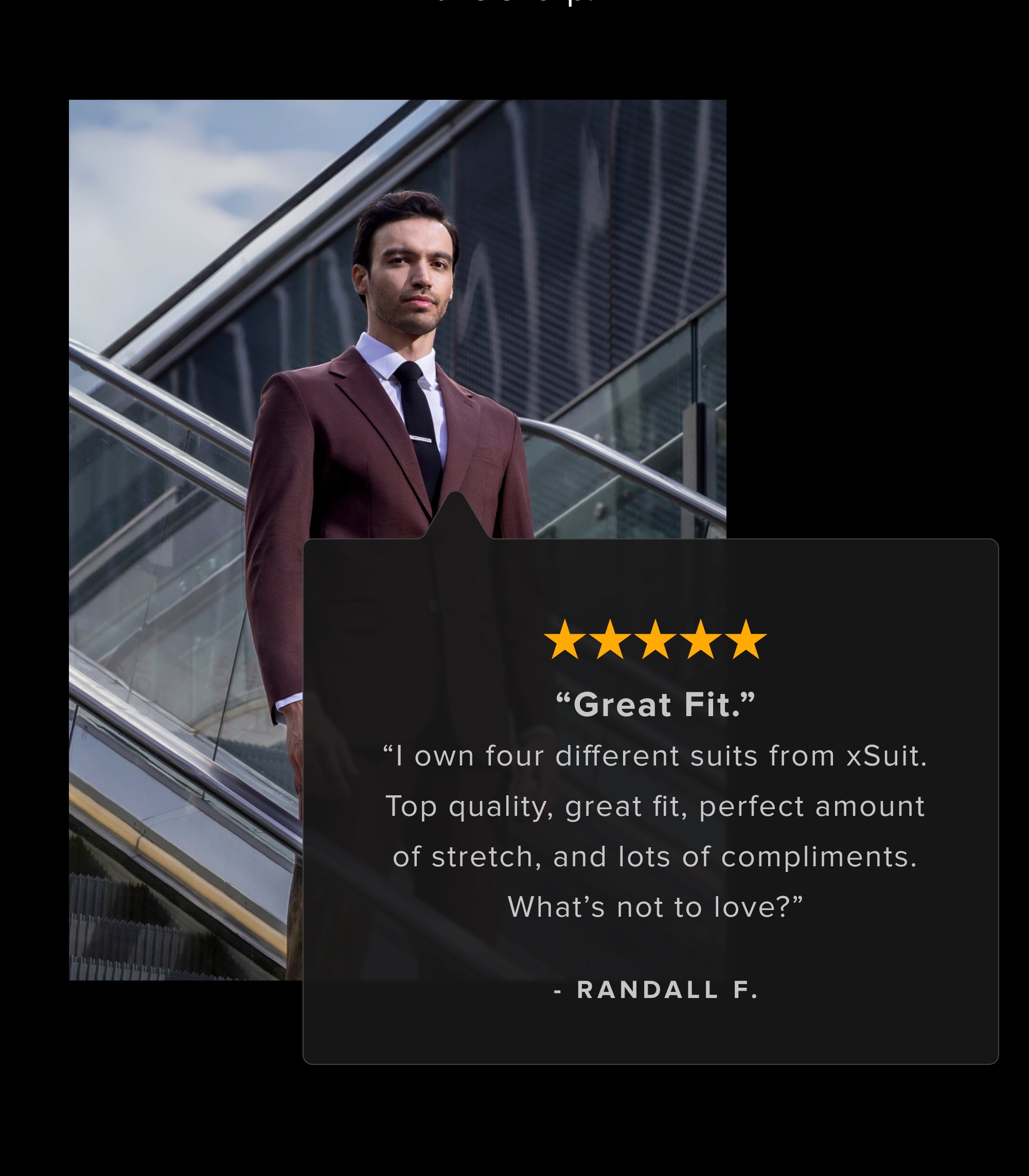 Skeptical? Fair. Here's proof from guys who also didn't believe machine washable suits could look this sharp. “Great Fit.” “I own four different suits from xSuit. Top quality, great fit, perfect amount of stretch, and lots of compliments. What’s not to love?” - Randall F. I surprised my wife when I walked out of our bedroom dressed in my new xSuit the other day. She couldn't believe it wasn't tailor made. It fits perfectly. - Michael M. Definitely the most comfortable suit I've ever worn. Material looks professional and the machine washable is a nice bonus. - Andrew W.