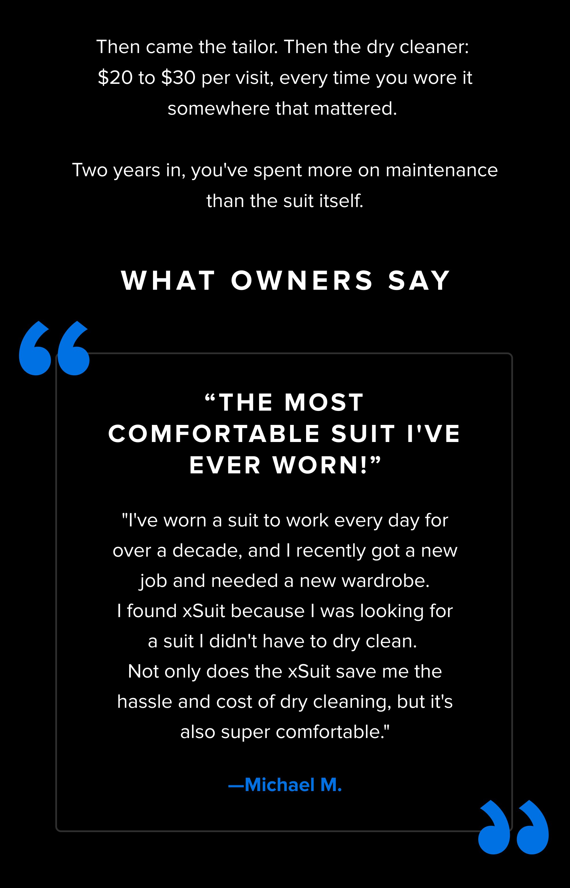 Then came the tailor. Then the dry cleaner: $20 to $30 per visit, every time you wore it somewhere that mattered. Two years in, you've spent more on maintenance than the suit itself. What Owners Say “ “ “The most comfortable suit I've ever worn!” "I've worn a suit to work every day for over a decade, and I recently got a new job and needed a new wardrobe. I found xSuit because I was looking for a suit I didn't have to dry clean. Not only does the xSuit save me the hassle and cost of dry cleaning, but it's also super comfortable." —Michael M.
