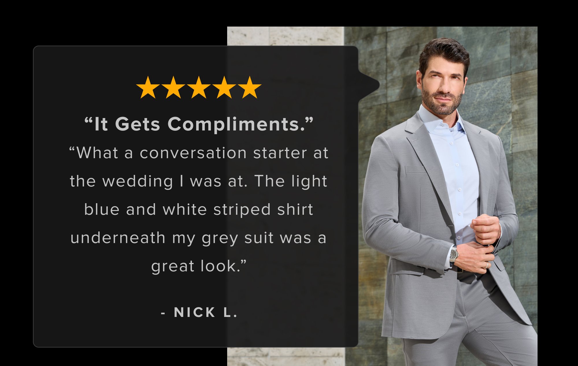 Skeptical? Fair. Here's proof from guys who also didn't believe machine washable suits could look this sharp. Not sure if I will ever be able to buy another suit, these have set the bar too high. Extreme comfort and style, unbeatable. - Austin B. “It Gets Compliments.” “What a conversation starter at the wedding I was at. The light blue and white striped shirt underneath my grey suit was a great look.” - Nick L. Definitely the most comfortable suit I've ever worn. Material looks professional and the machine washable is a nice bonus. - Andrew W.