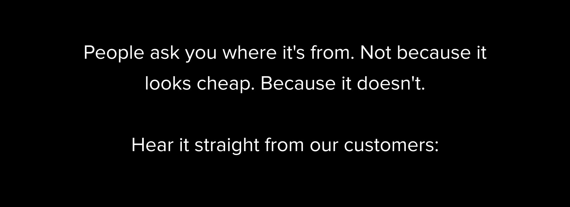 People ask you where it's from. Not because it looks cheap. Because it doesn't. Hear it straight from our customers: