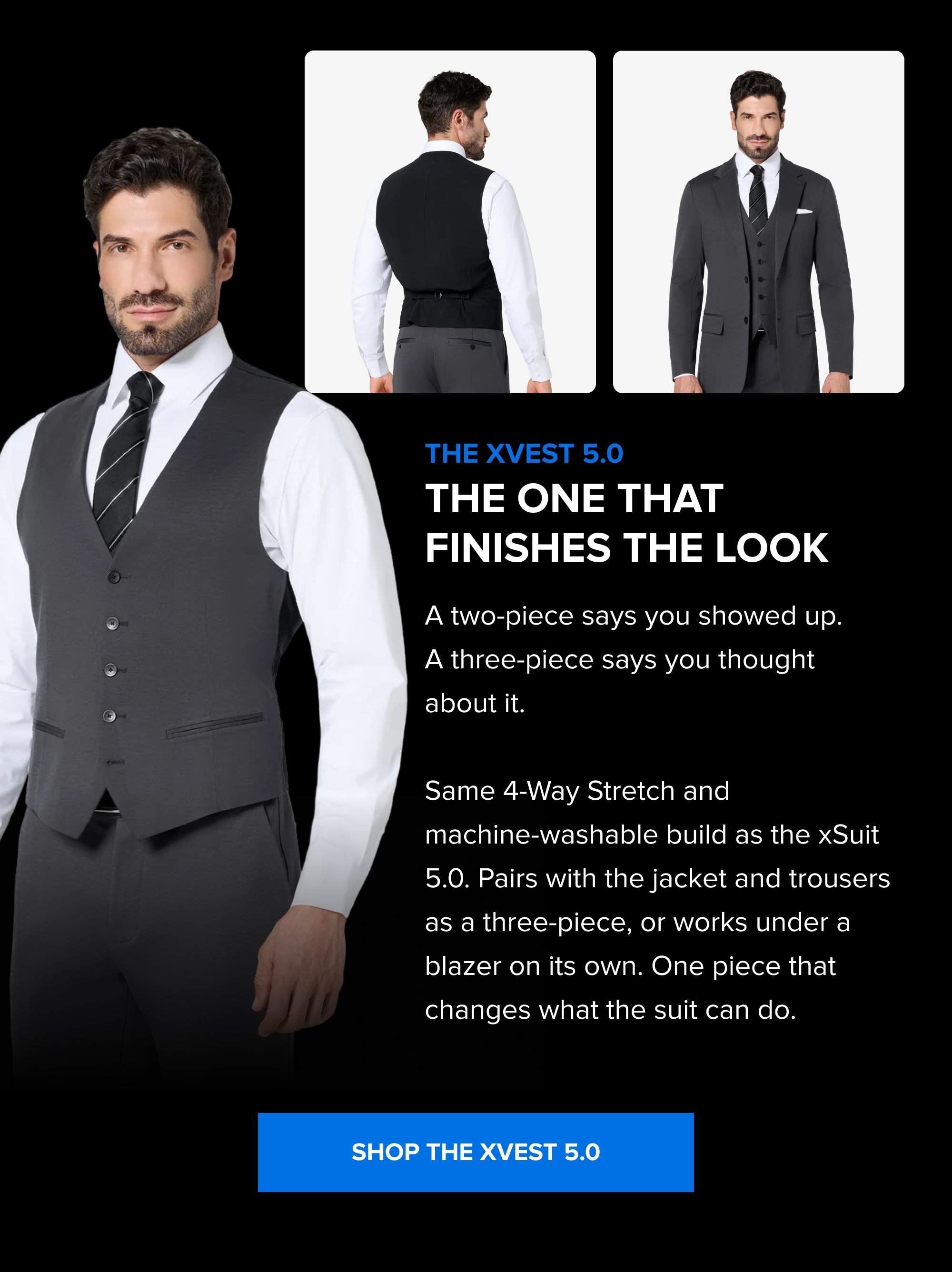 Build the Rotation The Summer Sale is the right time to add a color. Black, Navy, Dark Grey; each one covers different settings. Pick the one that fills the gap in your week. SHOP ALL COLORS The xPant 5.0 Same 4-Way Stretch as the suit. Machine washable. Wrinkle-resistant. Pairs with the jacket as a full suit or wears on its own. SHOP THE XPANT 5.0 The xVest 5.0 The One That Finishes the Look A two-piece says you showed up. A three-piece says you thought about it. Same 4-Way Stretch and machine-washable build as the xSuit 5.0. Pairs with the jacket and trousers as a three-piece, or works under a blazer on its own. One piece that changes what the suit can do. SHOP THE XVEST 5.0