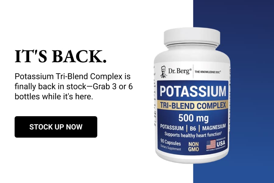 It’s back. Dr. Berg’s Potassium Tri-Blend Complex is finally back in stock. Grab 3 or 6 bottles while it’s here. Stock up now.