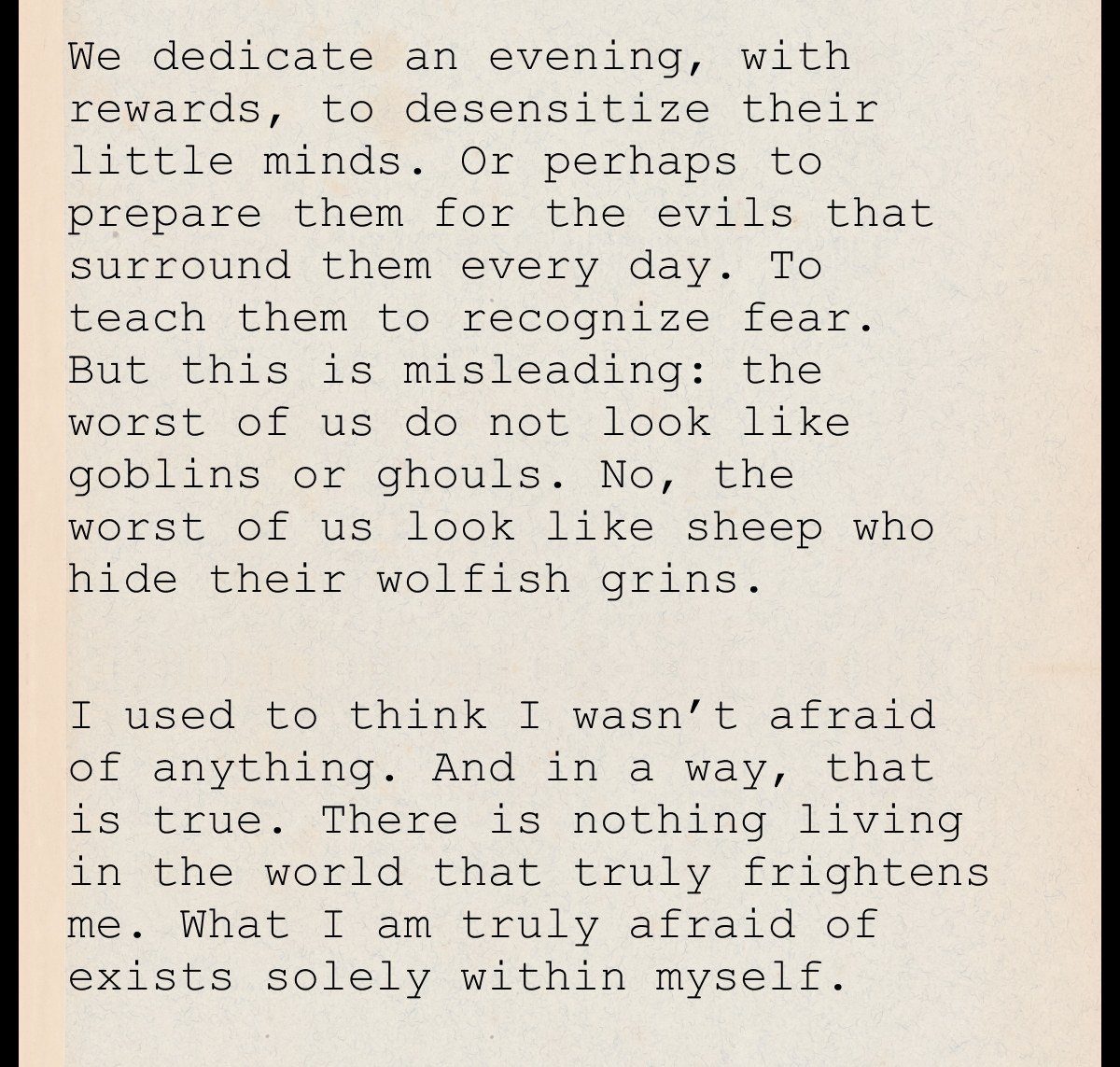 We dedicate an evening, with rewards, to desensitize their little minds. Or perhaps to prepare them for the evils that surround them every day. To teach them to recognize fear. But this is misleading: the worst of us do not look like goblins or ghouls. No, the worst of us look like sheep who hide their wolfish grins.