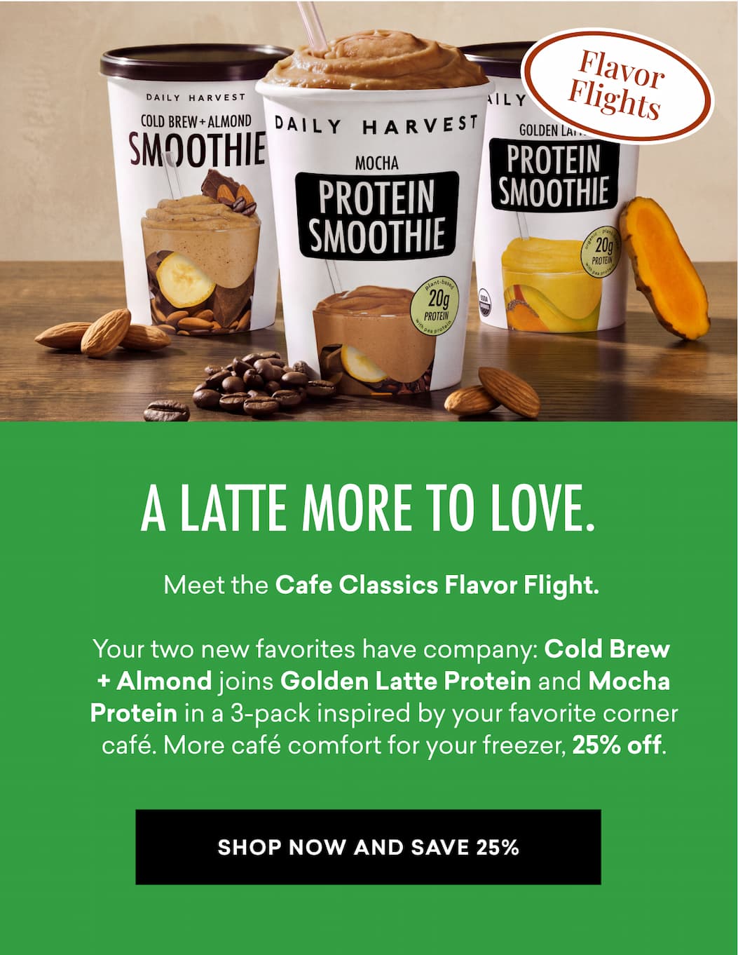 Meet the Cafe Classics Flavor Flight.   Your two new favorites have company: Cold Brew  + Almond joins Golden Latte Protein and Mocha Protein in a 3-pack inspired by your favorite corner café. More café comfort for your freezer, 25% off.