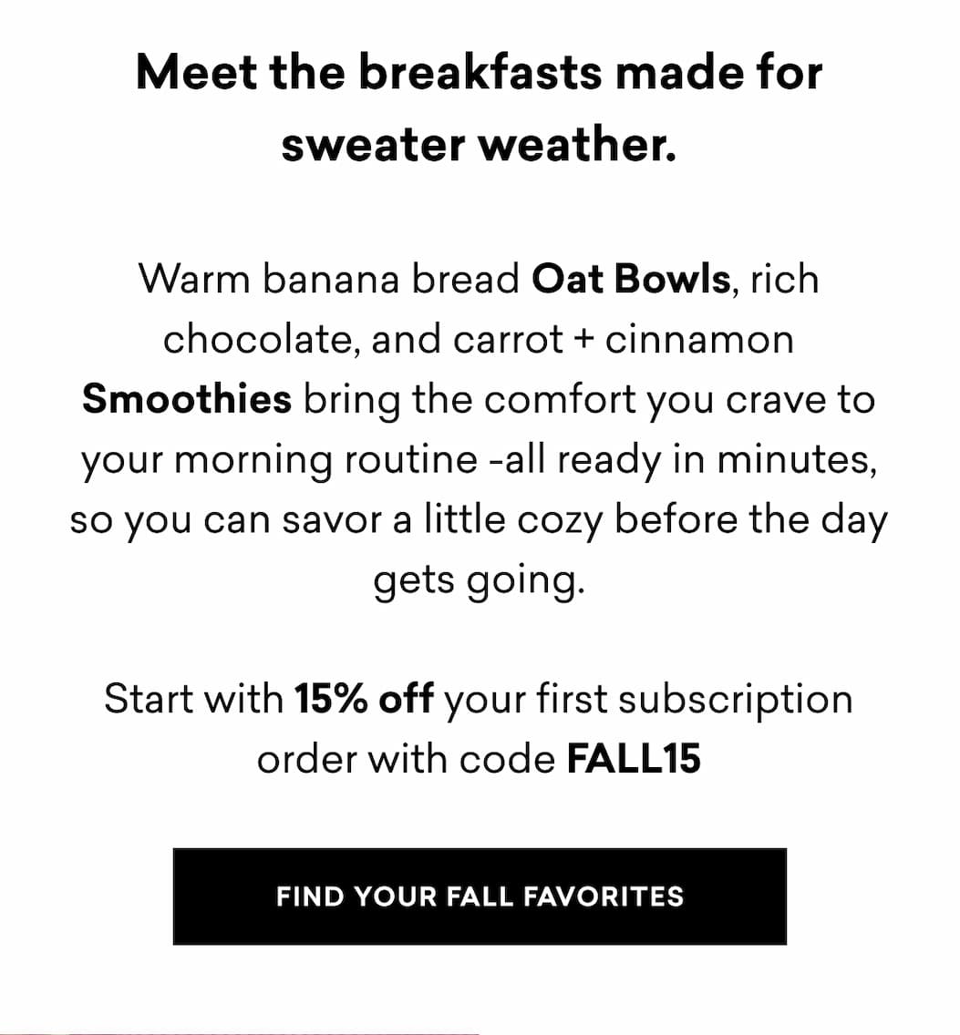 Meet the breakfasts made for sweater weather.  Warm banana bread Oat Bowls, rich chocolate, and carrot + cinnamon Smoothies bring the comfort you crave to your morning routine -all ready in minutes, so you can savor a little cozy before the day gets going.  FIND YOUR FALL FAVORITES