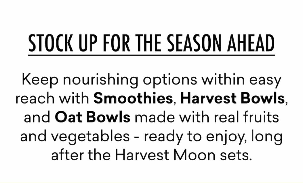 Keep nourishing options within easy reach with Smoothies, Harvest Bowls, and Oat Bowls made with real fruits and vegetables - ready to enjoy, long after the Harvest Moon sets.