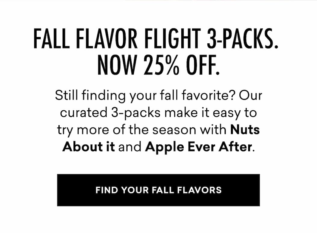 FALL FLAVOR FLIGHT 3-PACKS. NOW 25% OFF.  Still finding your fall favorite? Our curated 3-packs make it easy to try more of the season with Nuts About it and Apple Ever After.  FIND YOUR FALL FLAVORS