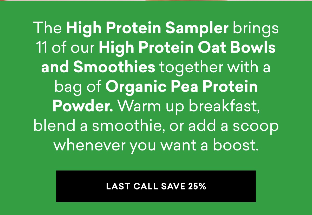 The High Protein Sampler brings 11 of our High Protein Oat Bowls and Smoothies together with a bag of Organic Pea Protein Powder. Warm up breakfast, blend a smoothie, or add a scoop whenever you want a boost.