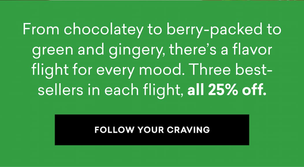 From chocolatey to berry-packed to green and gingery, there’s a flavor flight for every mood. Three best-sellers in each flight, all 25% off. | FOLLOW YOUR CRAVING