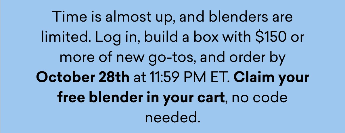 Time is almost up, and blenders are limited. Log in, build a box with $150 or more of new go-tos, and order by October 28th at 11:59 PM ET. Claim your free blender in your cart, no code needed.