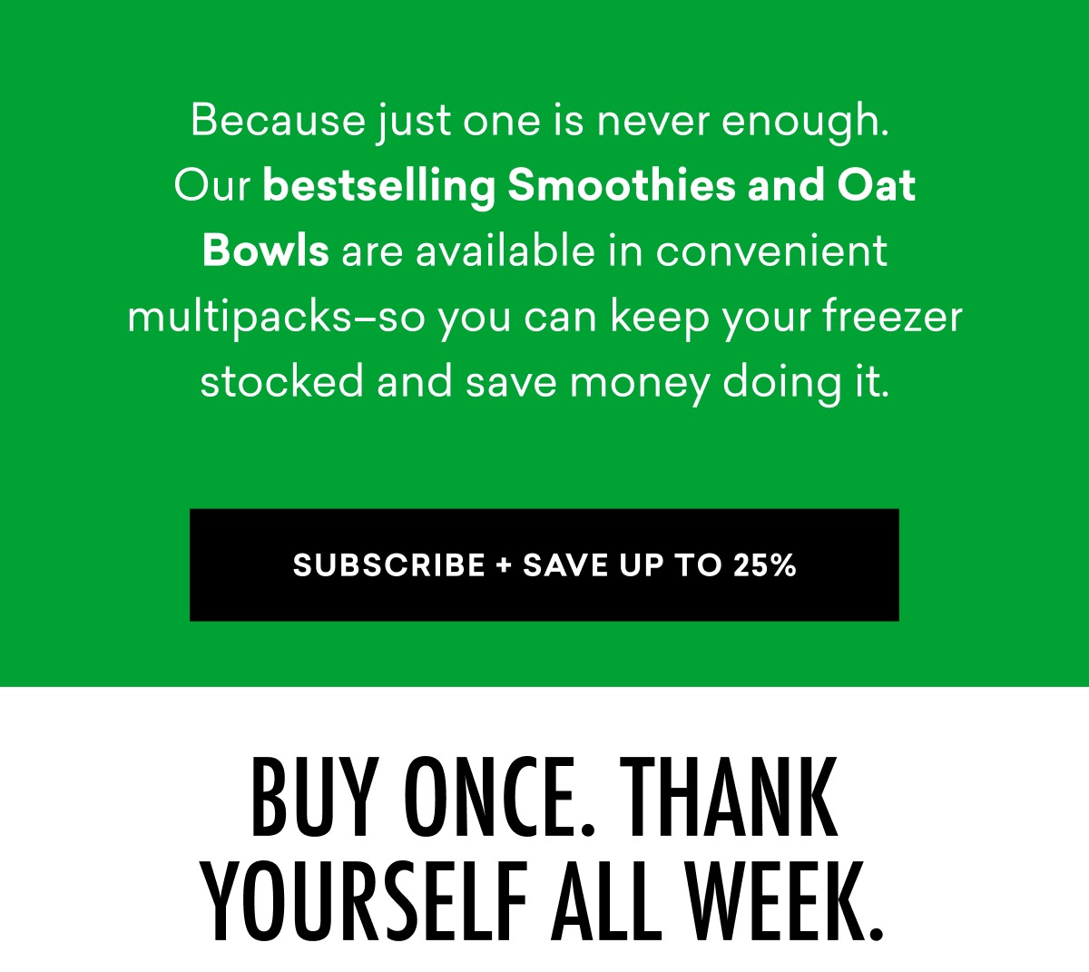 Because just one is never enough. Our bestselling Smoothies and Oat Bowls are available in convenient multipacks–so you can keep your freezer stocked and save money doing it. | SUBSCRIBE + SAVE UP TO 25%