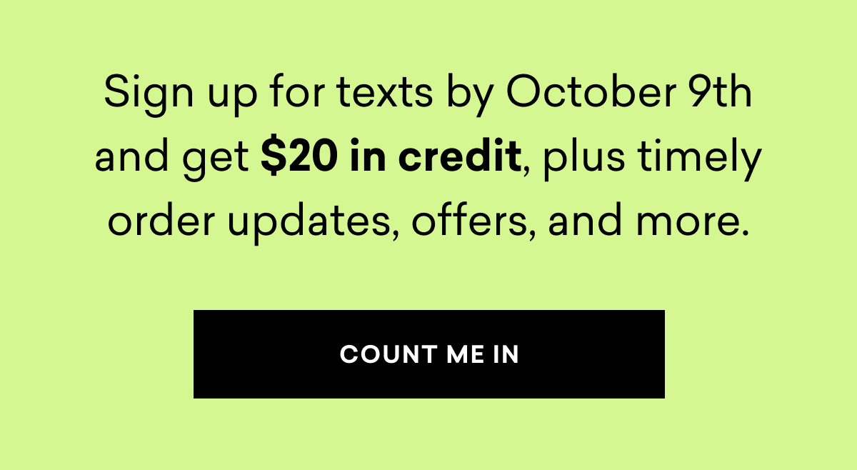 Sign up for texts by October 9th and get $20 in credit, plus timely order updates, offers, and more.
