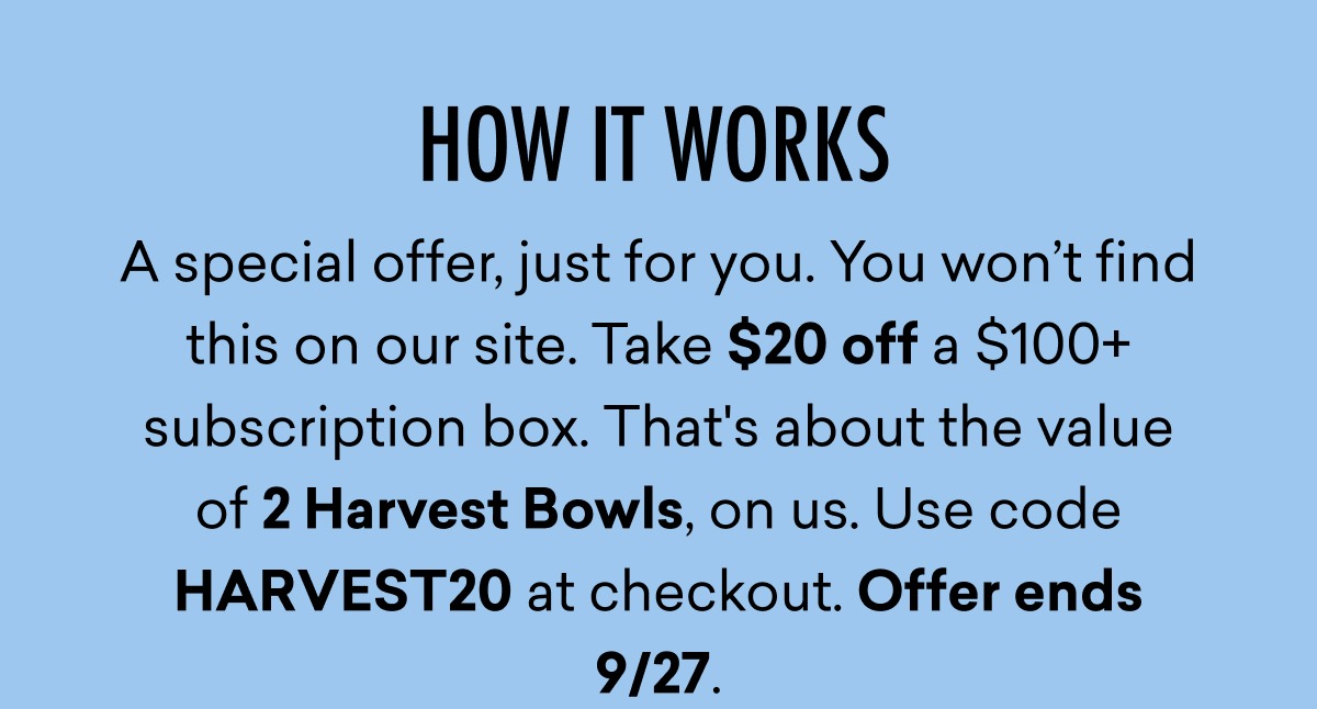 A special offer, just for you. You won't find this on our site. Take $20 off a $100+ subscription box. That's about the value of 2 Harvest Bowls, on us. Use code HARVEST20 at checkout. Offer ends 9/27. 