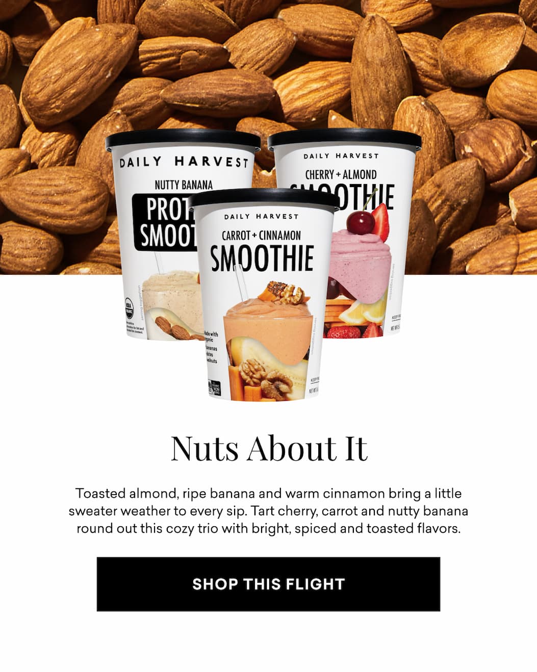 Nuts About It: Toasted almond, ripe banana and warm cinnamon bring a little sweater weather to every sip. Tart cherry, carrot and nutty banana round out this cozy trio with bright, spiced and toasted flavors.