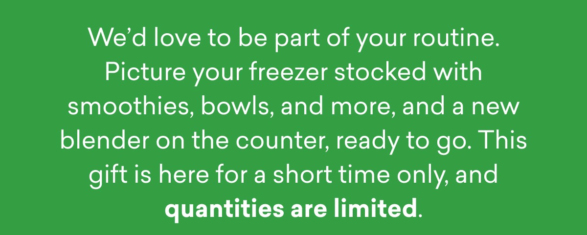 We’d love to be part of your routine. Picture your freezer stocked with smoothies, bowls, and more, and a new blender on the counter, ready to go. This gift is here for a short time only, and quantities are limited.