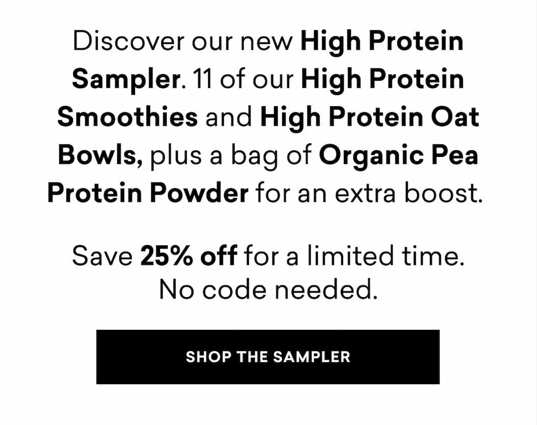 Discover our new High Protein Sampler. 11 of our High Protein Smoothies and High Protein Oat Bowls, plus a bag of Organic Pea Protein Powder for an extra boost. Save 25% off for a limited time. No code needed. | SHOP THE SAMPLER