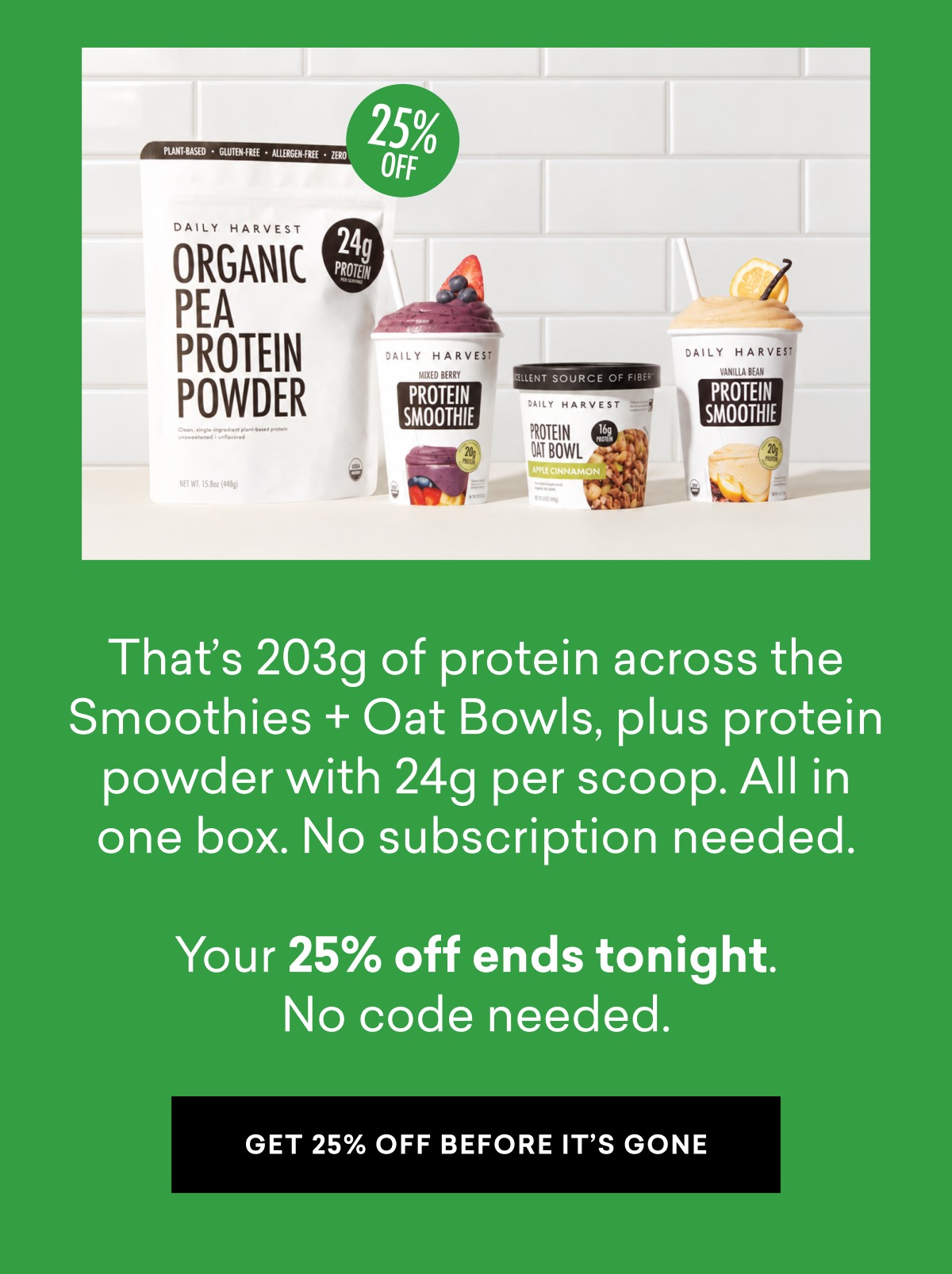 That’s 203g of protein across the Smoothies + Oat Bowls, plus protein powder with 24g per scoop. All in one box. No subscription needed.  Your 25% off ends tonight. No code needed.
