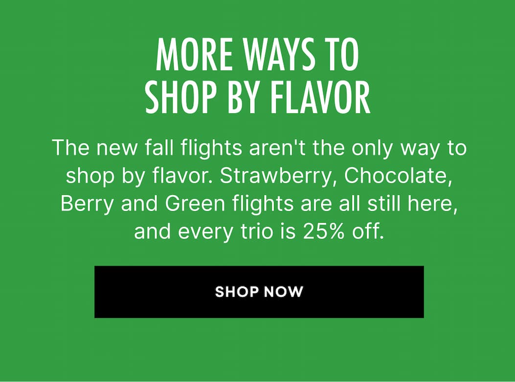 The new fall flights aren't the only way to shop by flavor. Strawberry, Chocolate, Berry and Green flights are all still here, and every trio is 25% off.
