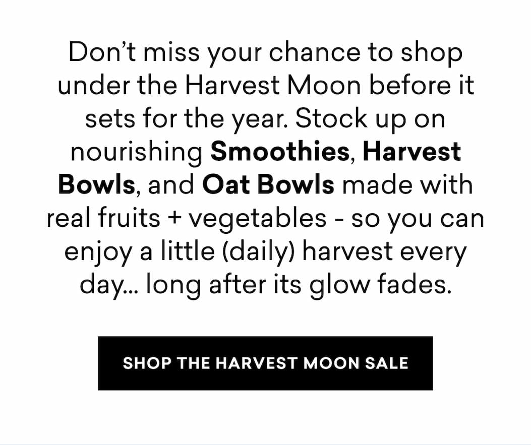 Don’t miss your chance to shop under the Harvest Moon before it sets for the year. Stock up on nourishing Smoothies, Harvest Bowls, and Oat Bowls made with real fruits + vegetables - so you can enjoy a little (daily) harvest every day... long after its glow fades.