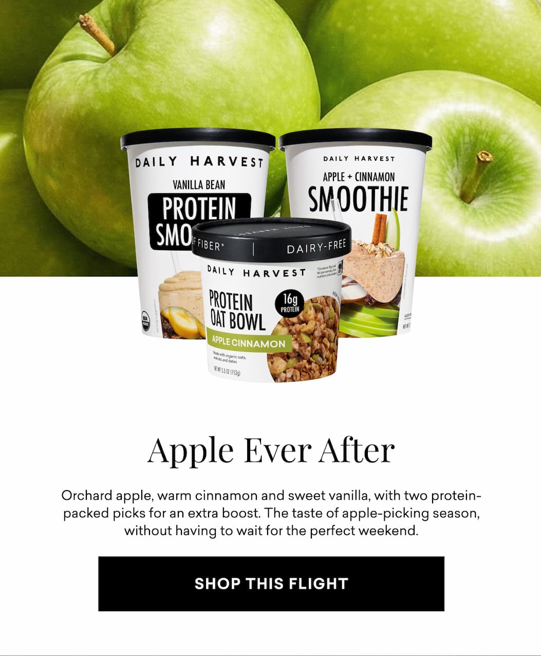 Apple Ever After: Orchard apple, warm cinnamon and sweet vanilla, with two protein-packed picks for an extra boost. The taste of apple-picking season, without having to wait for the perfect weekend.