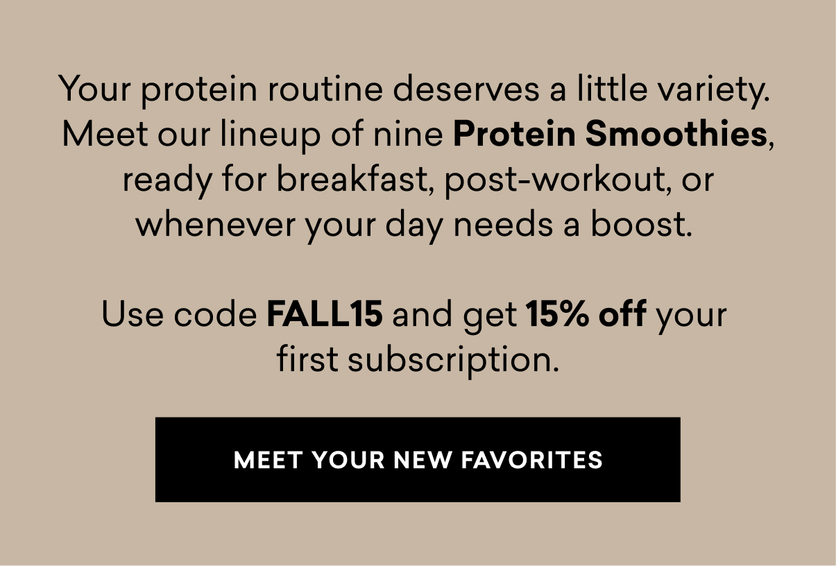 Your protein routine deserves a little variety.  Meet our lineup of nine Protein Smoothies, ready for breakfast, post-workout, or whenever your day needs a boost.   Use code FALL15 and get 15% off your  first subscription.