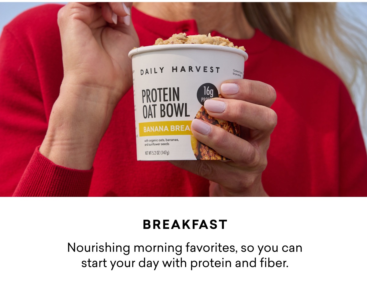 Breakfast: Nourishing morning favorites, so you can start your day with protein and fiber.