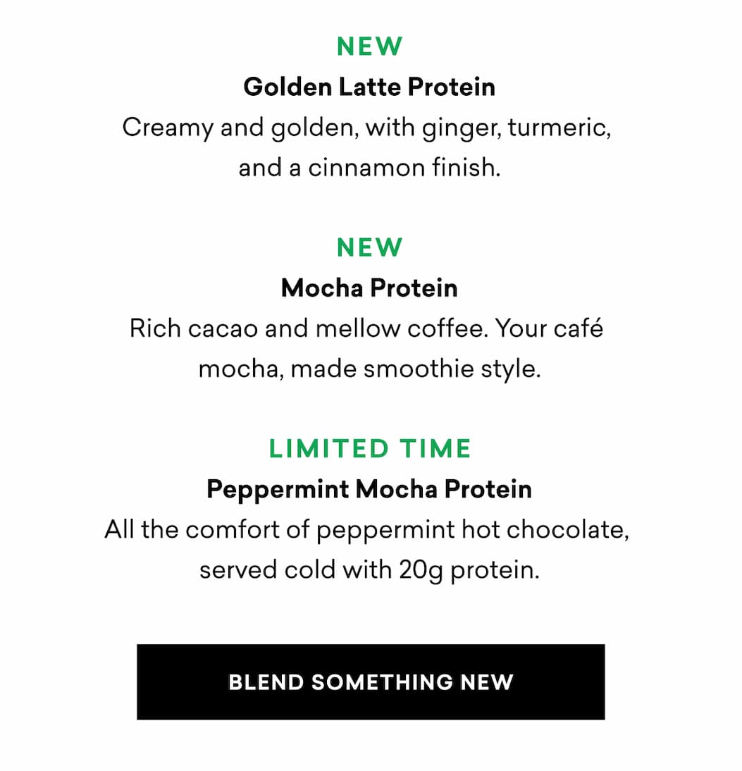 NEW Golden Latte Protein Creamy and golden, with ginger, turmeric,  and a cinnamon finish.  NEW Mocha Protein Rich cacao and mellow coffee. Your café  mocha, made smoothie style.  LIMITED TIME Peppermint Mocha Protein All the comfort of peppermint hot chocolate,  served cold with 20g protein.