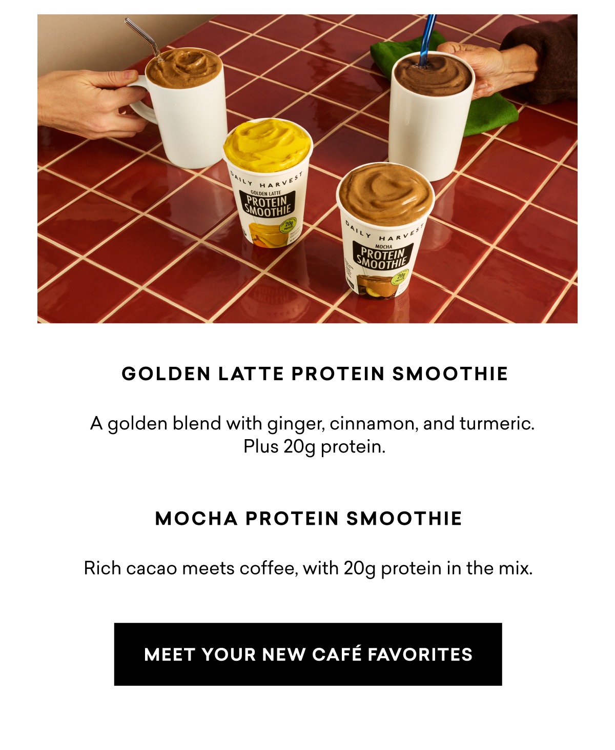 Golden Latte Protein Smoothie: A golden blend with ginger, cinnamon, and turmeric. Plus 20g protein. Mocha Protein Smoothie: Rich cacao meets coffee, with 20g protein in the mix.