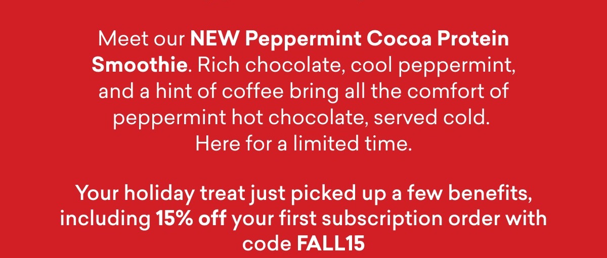 Meet our NEW Peppermint Cocoa Protein Smoothie. Rich chocolate, cool peppermint, and a hint of coffee bring all the comfort of peppermint hot chocolate, served cold. Here for a limited time.